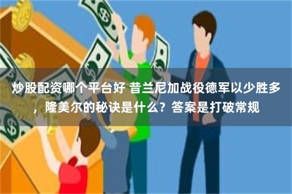 炒股配资哪个平台好 昔兰尼加战役德军以少胜多，隆美尔的秘诀是什么？答案是打破常规