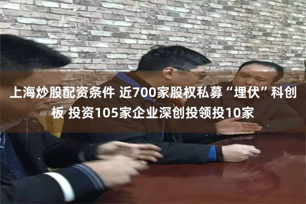 上海炒股配资条件 近700家股权私募“埋伏”科创板 投资105家企业深创投领投10家