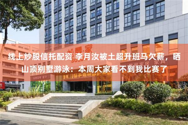 线上炒股信托配资 李月汝被土超升班马欠薪，晒山顶别墅游泳：本周大家看不到我比赛了