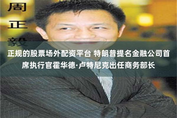 正规的股票场外配资平台 特朗普提名金融公司首席执行官霍华德·卢特尼克出任商务部长