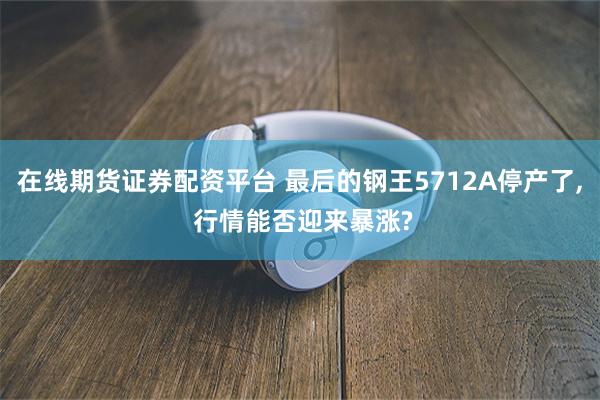 在线期货证券配资平台 最后的钢王5712A停产了, 行情能否迎来暴涨?
