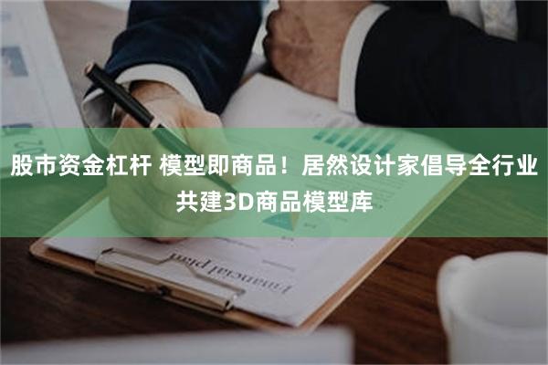 股市资金杠杆 模型即商品！居然设计家倡导全行业共建3D商品模型库