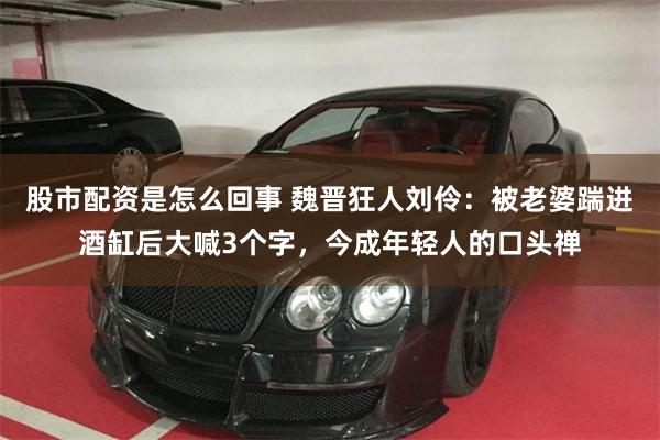 股市配资是怎么回事 魏晋狂人刘伶：被老婆踹进酒缸后大喊3个字，今成年轻人的口头禅
