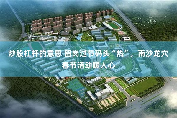 炒股杠杆的意思 留岗过节码头“热”，南沙龙穴春节活动暖人心
