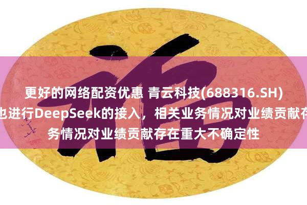 更好的网络配资优惠 青云科技(688316.SH)：旗下部分产品也进行DeepSeek的接入，相关业务情况对业绩贡献存在重大不确定性