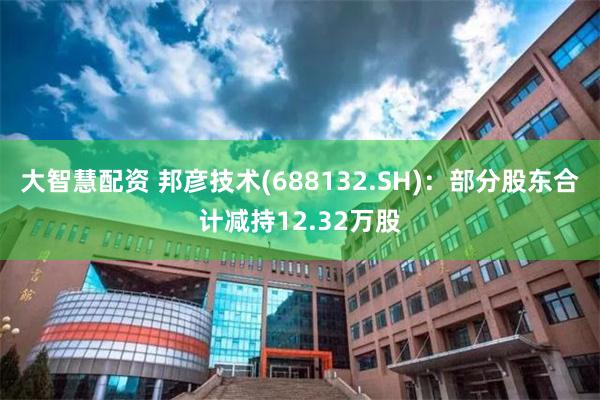 大智慧配资 邦彦技术(688132.SH)：部分股东合计减持12.32万股
