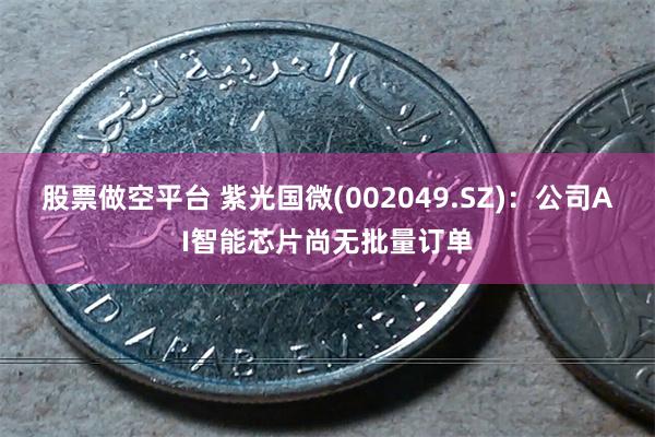 股票做空平台 紫光国微(002049.SZ)：公司AI智能芯片尚无批量订单