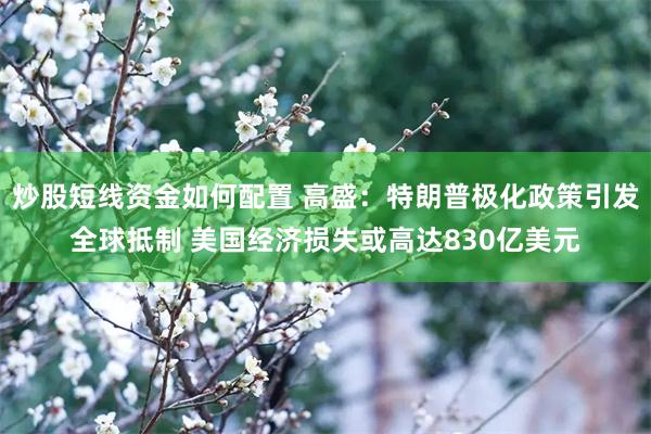 炒股短线资金如何配置 高盛：特朗普极化政策引发全球抵制 美国经济损失或高达830亿美元