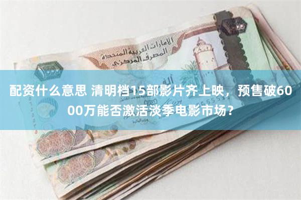 配资什么意思 清明档15部影片齐上映，预售破6000万能否激活淡季电影市场？