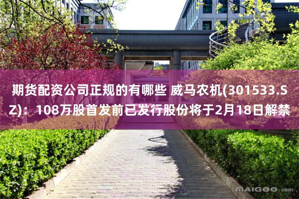 期货配资公司正规的有哪些 威马农机(301533.SZ)：108万股首发前已发行股份将于2月18日解禁