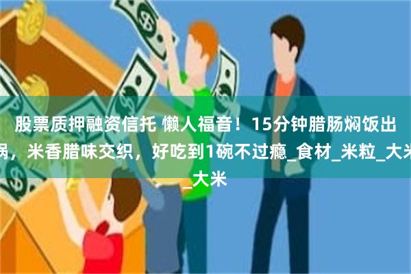 股票质押融资信托 懒人福音！15分钟腊肠焖饭出锅，米香腊味交织，好吃到1碗不过瘾_食材_米粒_大米