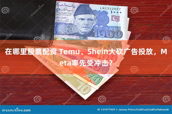 在哪里股票配资 Temu、Shein大砍广告投放，Meta率先受冲击？