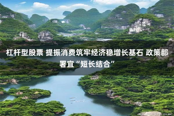 杠杆型股票 提振消费筑牢经济稳增长基石 政策部署宜“短长结合”