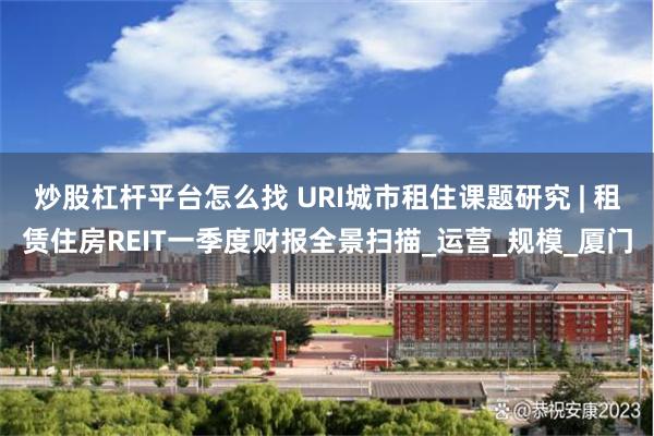 炒股杠杆平台怎么找 URI城市租住课题研究 | 租赁住房REIT一季度财报全景扫描_运营_规模_厦门