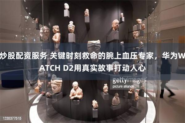 炒股配资服务 关键时刻救命的腕上血压专家，华为WATCH D2用真实故事打动人心
