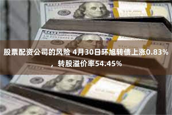 股票配资公司的风险 4月30日环旭转债上涨0.83%，转股溢价率54.45%