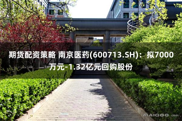 期货配资策略 南京医药(600713.SH)：拟7000万元-1.32亿元回购股份