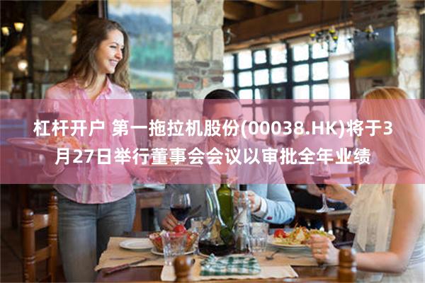 杠杆开户 第一拖拉机股份(00038.HK)将于3月27日举行董事会会议以审批全年业绩
