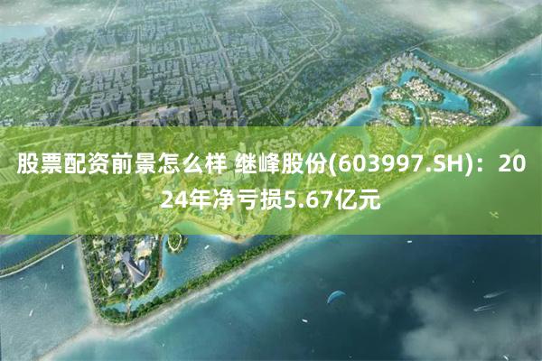 股票配资前景怎么样 继峰股份(603997.SH)：2024年净亏损5.67亿元