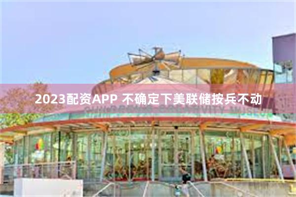 2023配资APP 不确定下美联储按兵不动