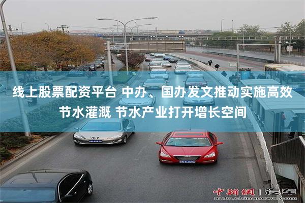 线上股票配资平台 中办、国办发文推动实施高效节水灌溉 节水产业打开增长空间