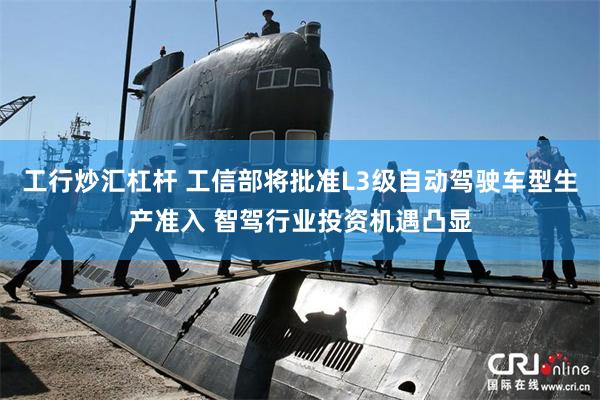 工行炒汇杠杆 工信部将批准L3级自动驾驶车型生产准入 智驾行业投资机遇凸显
