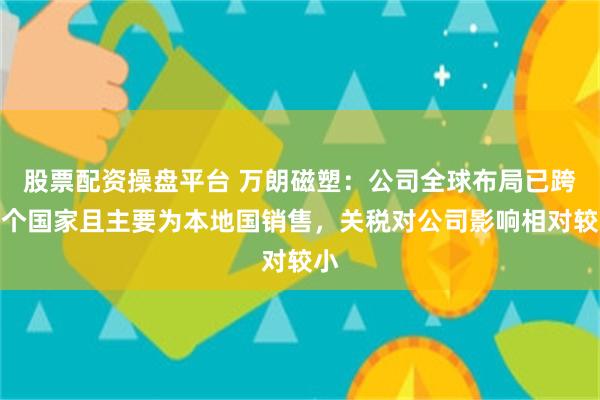 股票配资操盘平台 万朗磁塑：公司全球布局已跨多个国家且主要为本地国销售，关税对公司影响相对较小