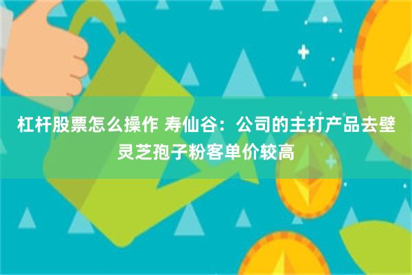 杠杆股票怎么操作 寿仙谷：公司的主打产品去壁灵芝孢子粉客单价较高