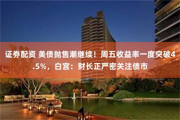 证劵配资 美债抛售潮继续！周五收益率一度突破4.5%，白宫：财长正严密关注债市