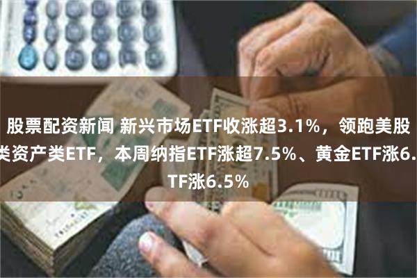 股票配资新闻 新兴市场ETF收涨超3.1%，领跑美股大类资产类ETF，本周纳指ETF涨超7.5%、黄金ETF涨6.5%