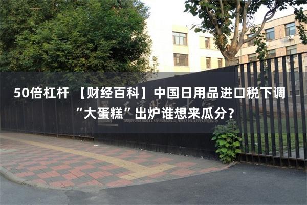 50倍杠杆 【财经百科】中国日用品进口税下调  “大蛋糕”出炉谁想来瓜分？