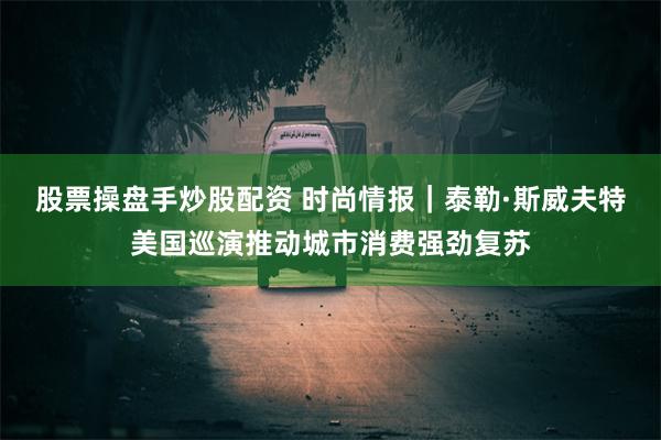 股票操盘手炒股配资 时尚情报｜泰勒·斯威夫特美国巡演推动城市消费强劲复苏