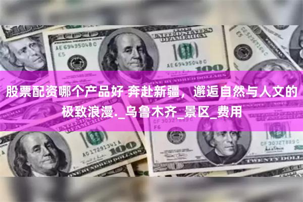 股票配资哪个产品好 奔赴新疆，邂逅自然与人文的极致浪漫._乌鲁木齐_景区_费用