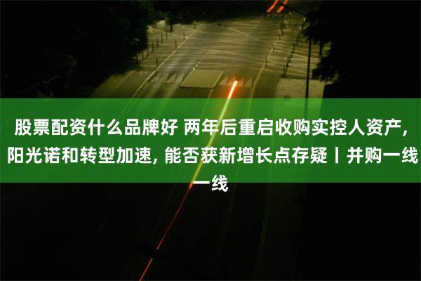 股票配资什么品牌好 两年后重启收购实控人资产, 阳光诺和转型加速, 能否获新增长点存疑丨并购一线