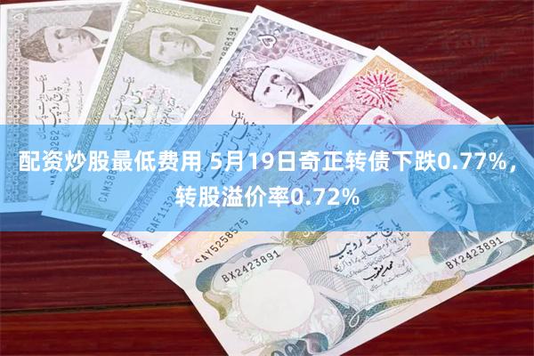 配资炒股最低费用 5月19日奇正转债下跌0.77%，转股溢价率0.72%