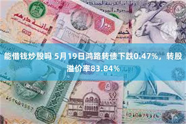 能借钱炒股吗 5月19日鸿路转债下跌0.47%，转股溢价率83.84%