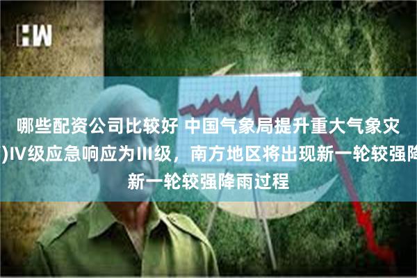 哪些配资公司比较好 中国气象局提升重大气象灾害(暴雨)Ⅳ级应急响应为Ⅲ级，南方地区将出现新一轮较强降雨过程