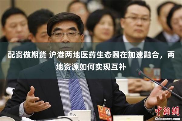 配资做期货 沪港两地医药生态圈在加速融合，两地资源如何实现互补