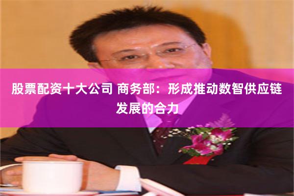 股票配资十大公司 商务部：形成推动数智供应链发展的合力