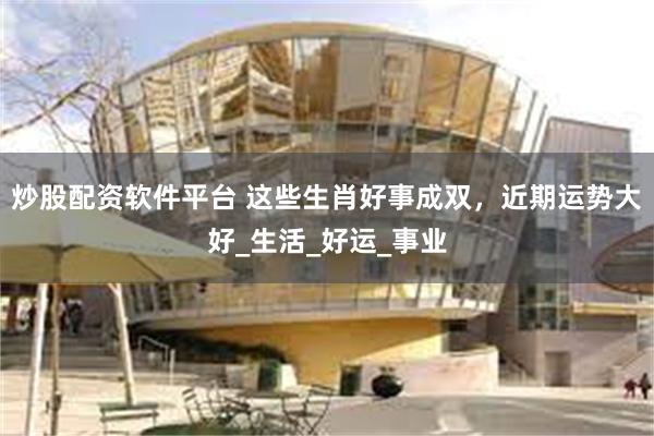 炒股配资软件平台 这些生肖好事成双，近期运势大好_生活_好运_事业