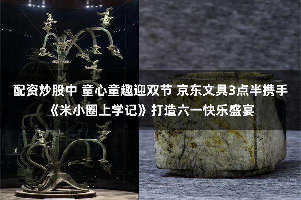 配资炒股中 童心童趣迎双节 京东文具3点半携手《米小圈上学记》打造六一快乐盛宴