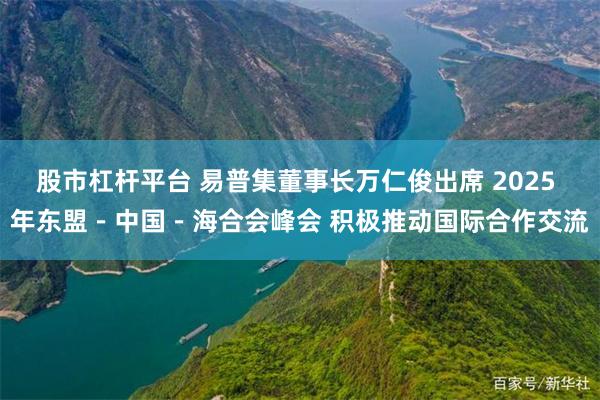 股市杠杆平台 易普集董事长万仁俊出席 2025 年东盟－中国－海合会峰会 积极推动国际合作交流