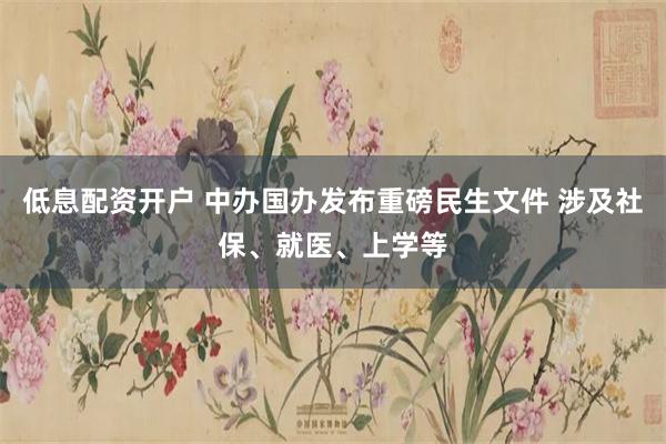 低息配资开户 中办国办发布重磅民生文件 涉及社保、就医、上学等