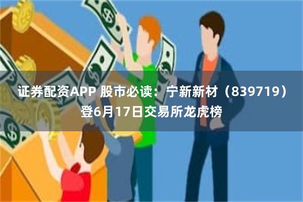 证券配资APP 股市必读：宁新新材（839719）登6月17日交易所龙虎榜