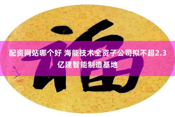 配资网站哪个好 海能技术全资子公司拟不超2.3亿建智能制造基地