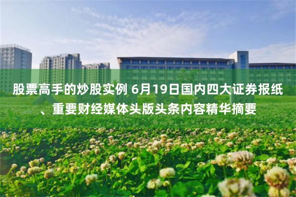 股票高手的炒股实例 6月19日国内四大证券报纸、重要财经媒体头版头条内容精华摘要
