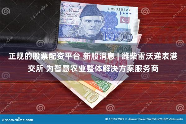 正规的股票配资平台 新股消息 | 潍柴雷沃递表港交所 为智慧农业整体解决方案服务商