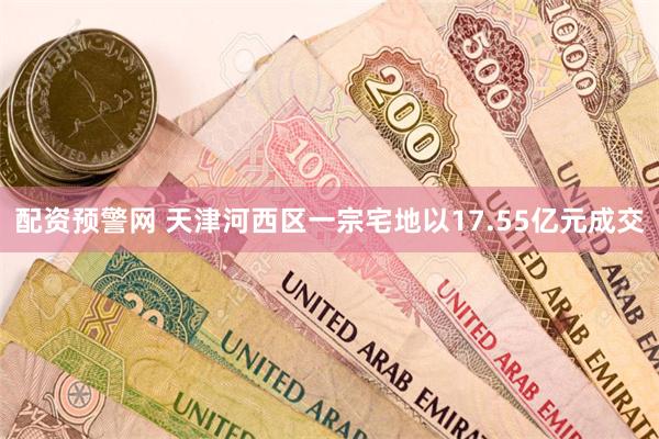 配资预警网 天津河西区一宗宅地以17.55亿元成交
