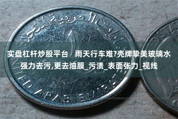 实盘杠杆炒股平台   雨天行车难?壳牌挚美玻璃水强力去污,更去油膜_污渍_表面张力_视线