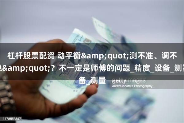 杠杆股票配资 动平衡&quot;测不准、调不稳&quot;？不一定是师傅的问题_精度_设备_测量